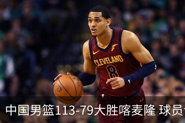 中国男篮113-79大胜喀麦隆 球员评价：8人优秀，4人及格