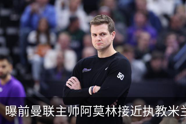 曝前曼联主帅阿莫林接近执教米兰 格拉斯纳是备选方案