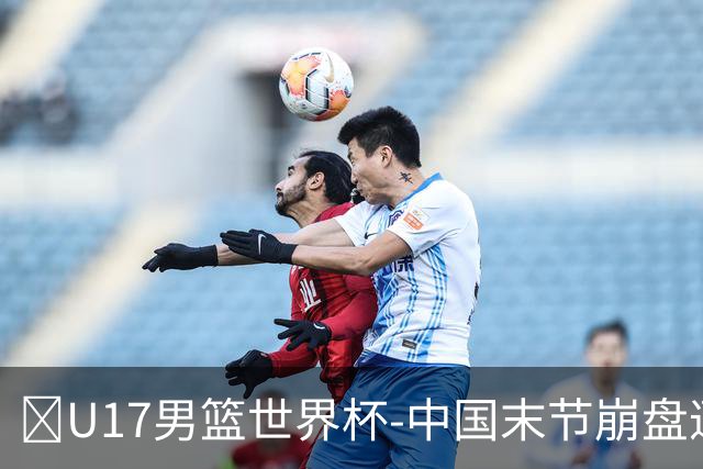 🏀U17男篮世界杯-中国末节崩盘遭加拿大逆转 狂丢35个后场篮板