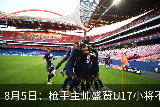 8月5日：枪手主帅盛赞U17小将不是邝兆镭帅惟浩他是国足未来